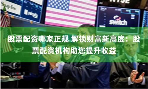 股票配资哪家正规 解锁财富新高度：股票配资机构助您提升收益