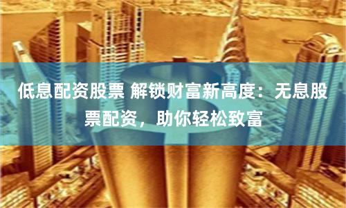 低息配资股票 解锁财富新高度：无息股票配资，助你轻松致富