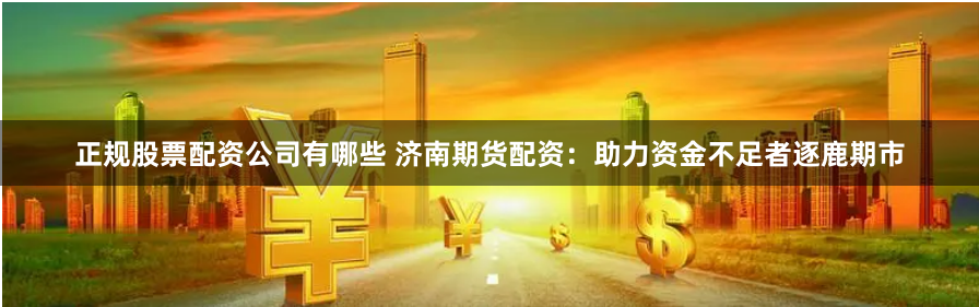 正规股票配资公司有哪些 济南期货配资：助力资金不足者逐鹿期市