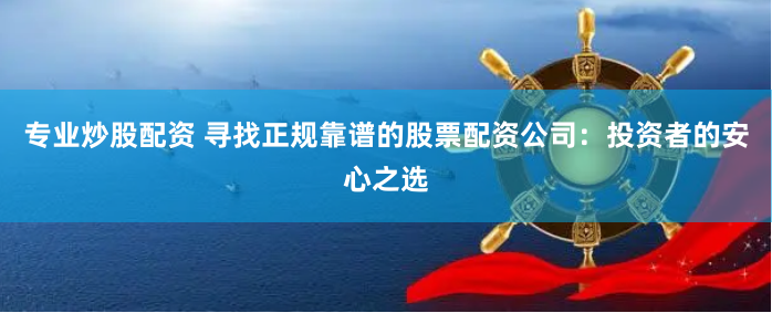 专业炒股配资 寻找正规靠谱的股票配资公司：投资者的安心之选