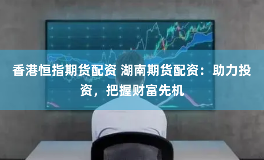香港恒指期货配资 湖南期货配资：助力投资，把握财富先机